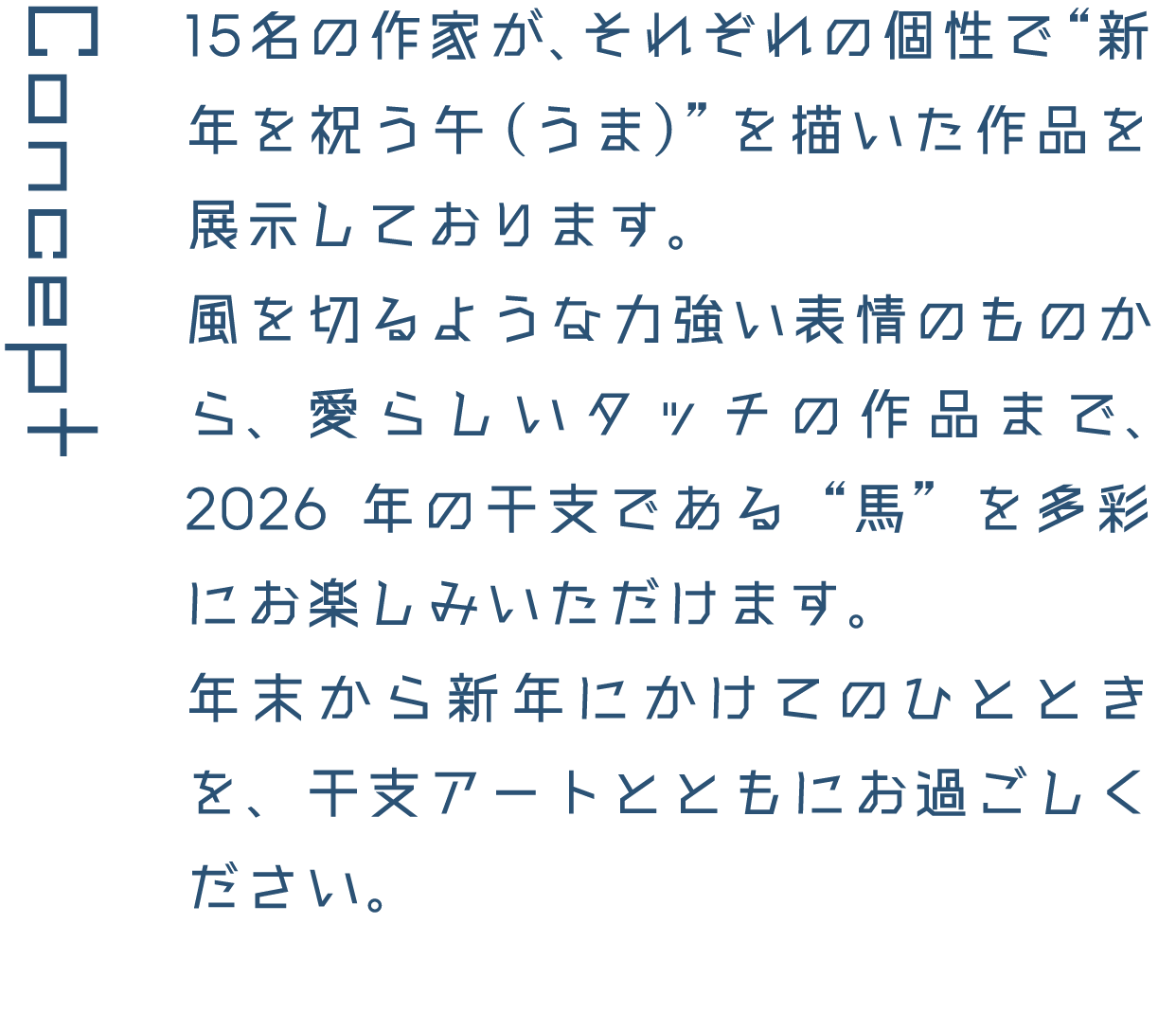 Concept 15名の作家が、それぞれの個性で&ldquo;新年を祝う午（うま）&rdquo;を描いた作品を展示しております。風を切るような力強い表情のものから、愛らしいタッチの作品まで、2026年の干支である&ldquo;馬&rdquo;を多彩にお楽しみいただけます。年末から新年にかけてのひとときを、干支アートとともにお過ごしください。