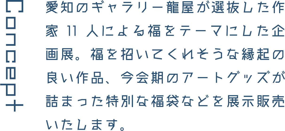 Concept 愛知のギャラリー龍屋が選抜した作家11人による福をテーマにした企画展。福を招いてくれそうな縁起の良い作品、今会期のアートグッズが詰まった特別な福袋などを展示販売いたします。
