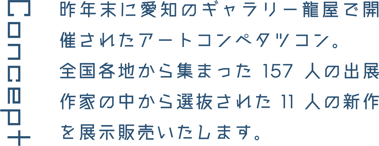 Concept 昨年末に愛知のギャラリー龍屋で開催されたアートコンペタツコン。全国各地から集まった157人の出展作家の中から選抜された11人の新作を展示販売いたします。