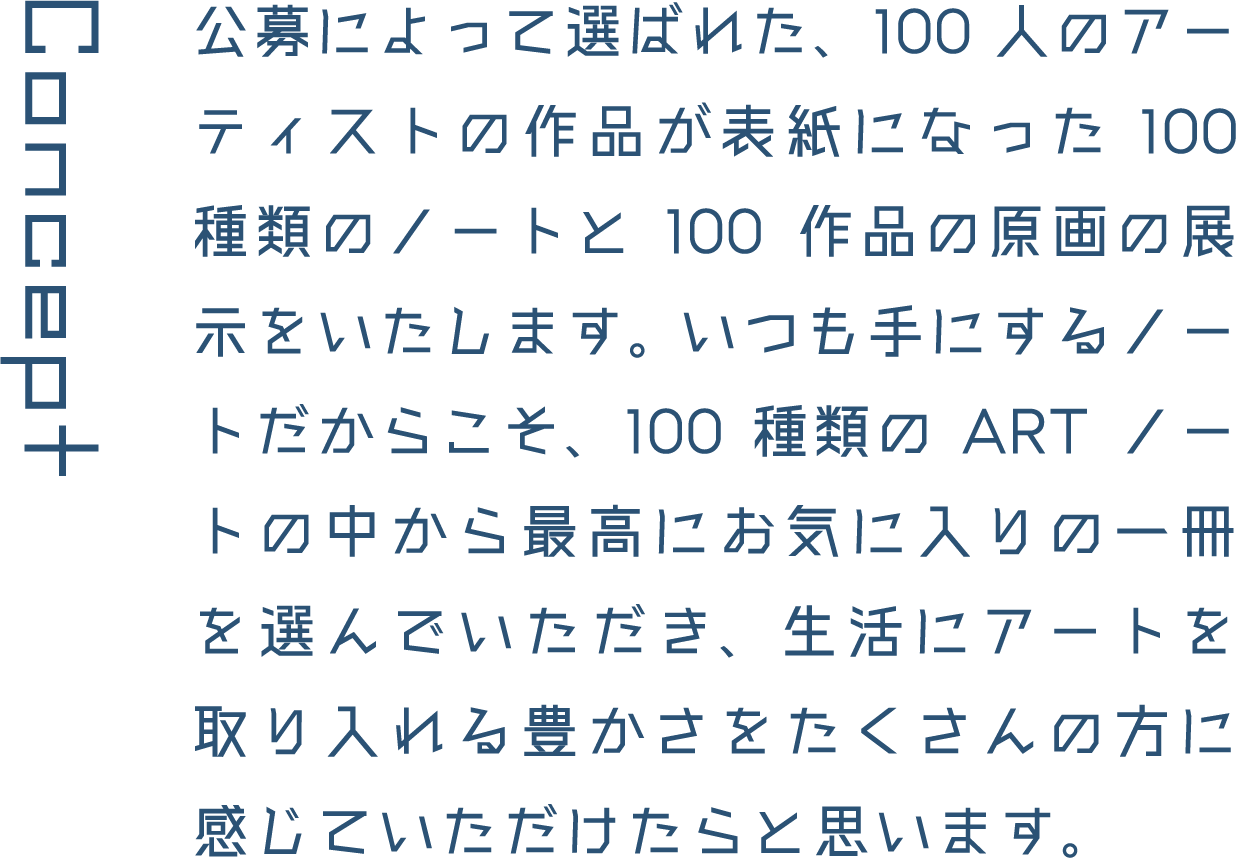 Concept 公募によって選ばれた、100人のアーティストの作品が表紙になった100種類のノートと100作品の原画の展示をいたします。 いつも手にするノートだからこそ、100種類のARTノートの中から最高にお気に入りの一冊を選んでいただき、生活にアートを取り入れる豊かさをたくさんの方に感じていただけたらと思います。