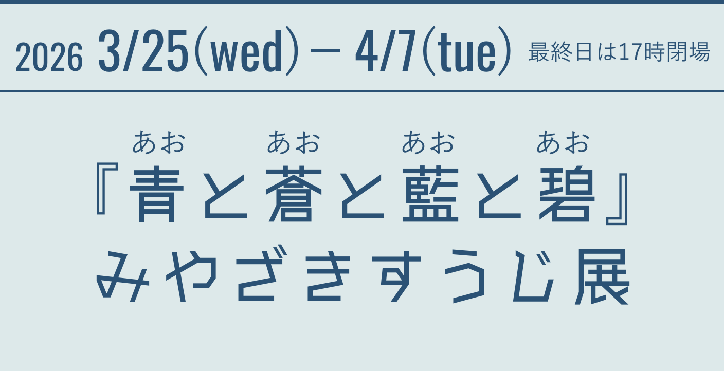 2026 3/25(wed)－4/7(tue)　最終日は17時閉場 『青と蒼と藍と碧』(あおとあおとあおとあお)みやざきすうじ展