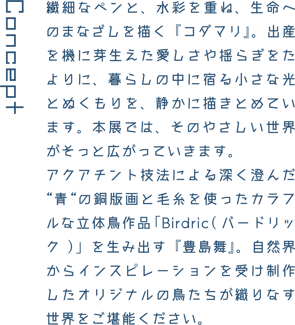 Concept 繊細なペンと、水彩を重ね、生命へのまなざしを描く『コダマリ』。出産を機に芽生えた愛しさや揺らぎをたよりに、暮らしの中に宿る小さな光とぬくもりを、静かに描きとめています。本展では、そのやさしい世界がそっと広がっていきます。アクアチント技法による深く澄んだ&ldquo;青&ldquo;の銅版画と毛糸を使ったカラフルな立体鳥作品「Birdric(バードリック)」を生み出す『豊島舞』。自然界からインスピレーションを受け制作したオリジナルの鳥たちが織りなす世界をご堪能ください。
													