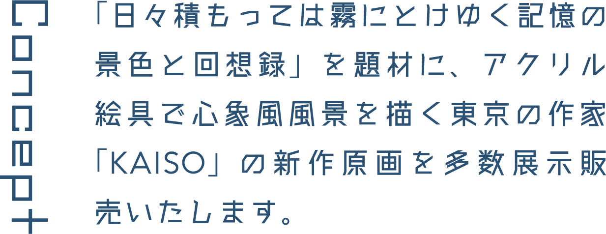 Concept 「日々積もっては霧にとけゆく記憶の景色と回想録」を題材に、アクリル絵具で心象風風景を描く東京の作家「KAISO」の新作原画を多数展示販売いたします。