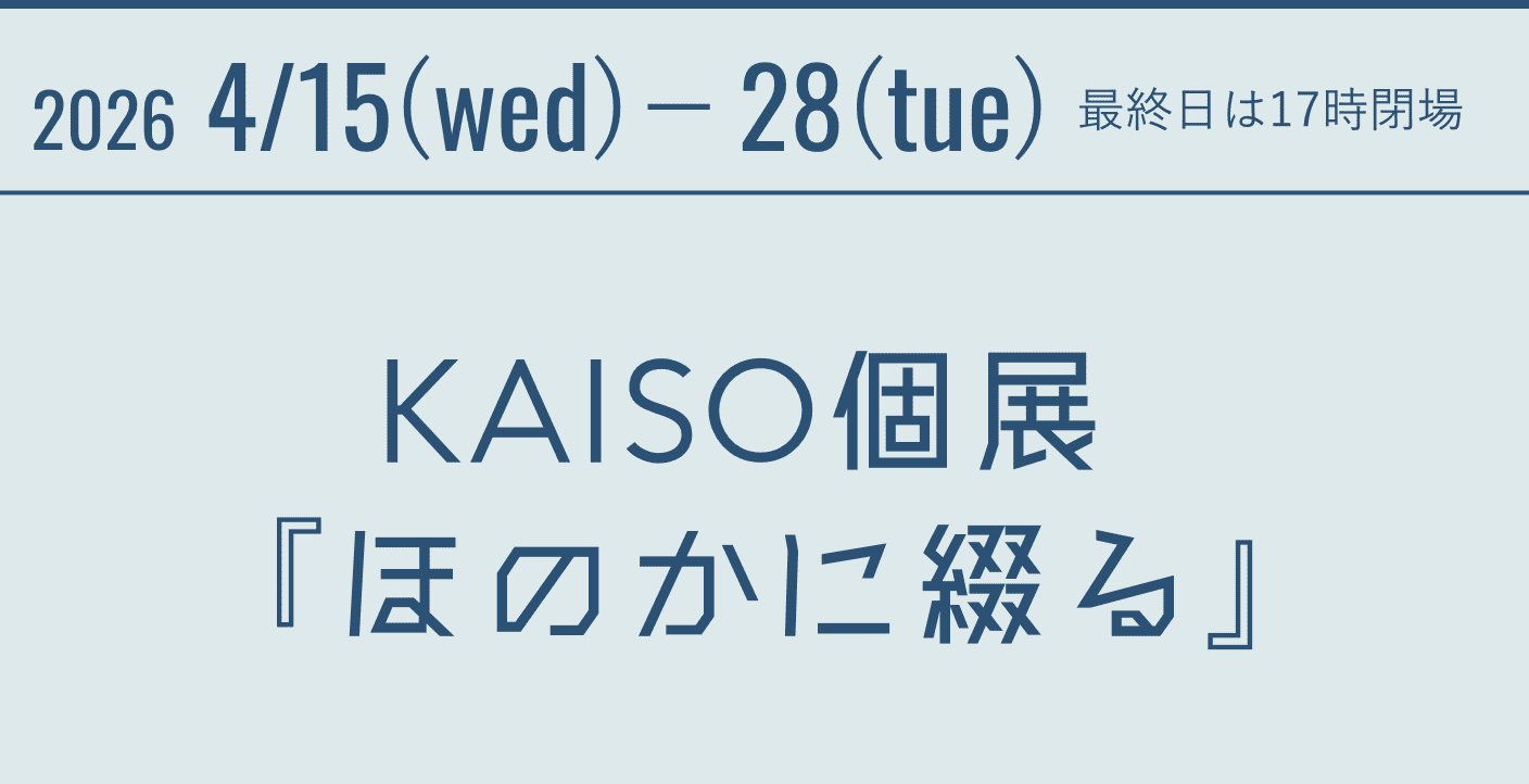 2026 4/15(wed)－28(tue)　最終日は17時閉場 KAISO個展 『ほのかに綴る』