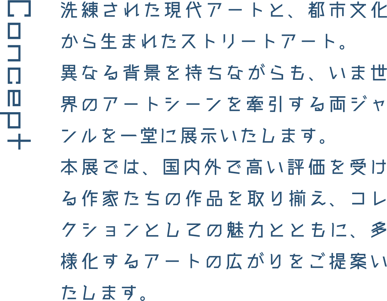 Concept 洗練された現代アートと、都市文化から生まれたストリートアート。異なる背景を持ちながらも、いま世界のアートシーンを牽引する両ジャンルを一堂に展示いたします。本展では、国内外で高い評価を受ける作家たちの作品を取り揃え、コレクションとしての魅力とともに、多様化するアートの広がりをご提案いたします。