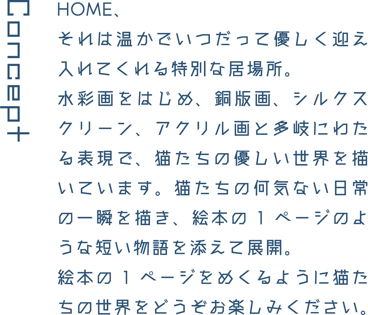 Concept HOME、それは温かでいつだって優しく迎え入れてくれる特別な居場所。水彩画をはじめ、銅版画、シルクスクリーン、アクリル画と多岐にわたる表現で、猫たちの優しい世界を描いています。猫たちの何気ない日常の一瞬を描き、絵本の1ページのような短い物語を添えて展開。絵本の1ページをめくるように猫たちの世界をどうぞお楽しみください。