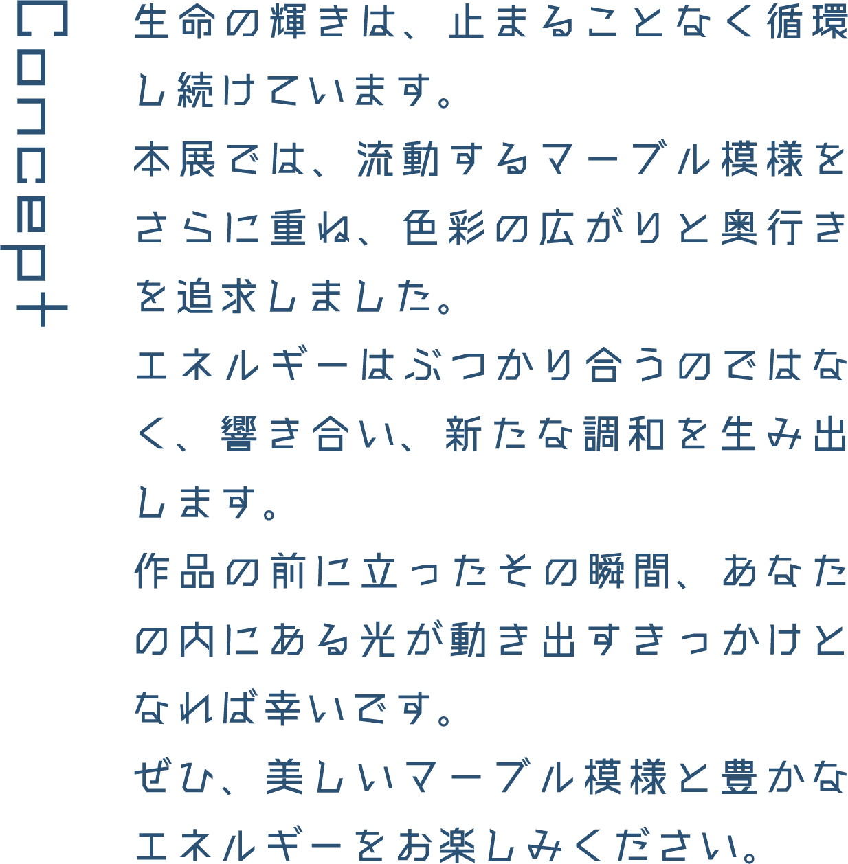 Concept 生命の輝きは、止まることなく循環し続けています。本展では、流動するマーブル模様をさらに重ね、色彩の広がりと奥行きを追求しました。エネルギーはぶつかり合うのではなく、響き合い、新たな調和を生み出します。作品の前に立ったその瞬間、あなたの内にある光が動き出すきっかけとなれば幸いです。ぜひ、美しいマーブル模様と豊かなエネルギーをお楽しみください。