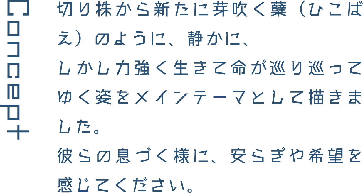 Concept 切り株から新たに芽吹く蘖(ひこばえ)のように、静かに、しかし力強く生きて命が巡り巡ってゆく姿をメインテーマとして描きました。彼らの息づく様に、安らぎや希望を感じてください。