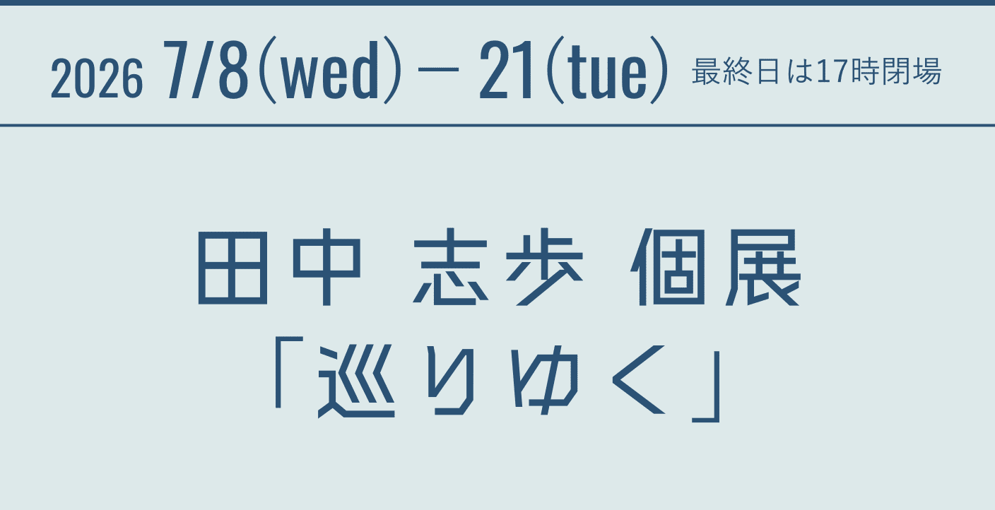 2026 7/8(wed)-21(tue) 最終日は17時閉場 田中 志歩 個展「巡りゆく」