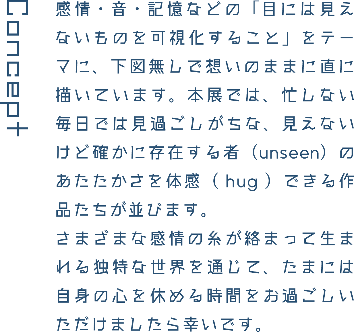 Concept 感情・音・記憶などの「目には見えないものを可視化すること」をテーマに、下図無しで想いのままに直に描いています。本展では、忙しない毎日では見過ごしがちな、見えないけど確かに存在する者(unseen)のあたたかさを体感( hug )できる作品たちが並びます。さまざまな感情の糸が絡まって生まれる独特な世界を通じて、たまには自身の心を休める時間をお過ごしいただけましたら幸いです。