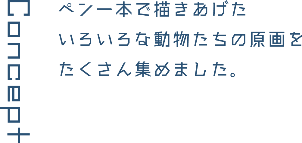 Concept ペン一本で描きあげたいろいろな動物たちの原画をたくさん集めました。