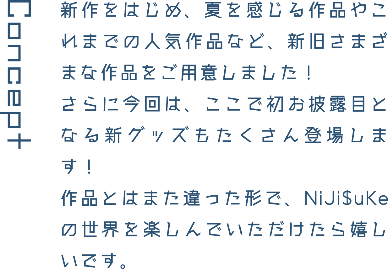Concept 新作をはじめ、夏を感じる作品やこれまでの人気作品など、新旧さまざまな作品をご用意しました!さらに今回は、ここで初お披露目となる新グッズもたくさん登場します!作品とはまた違った形で、NiJi$uKeの世界を楽しんでいただけたら嬉しいです。