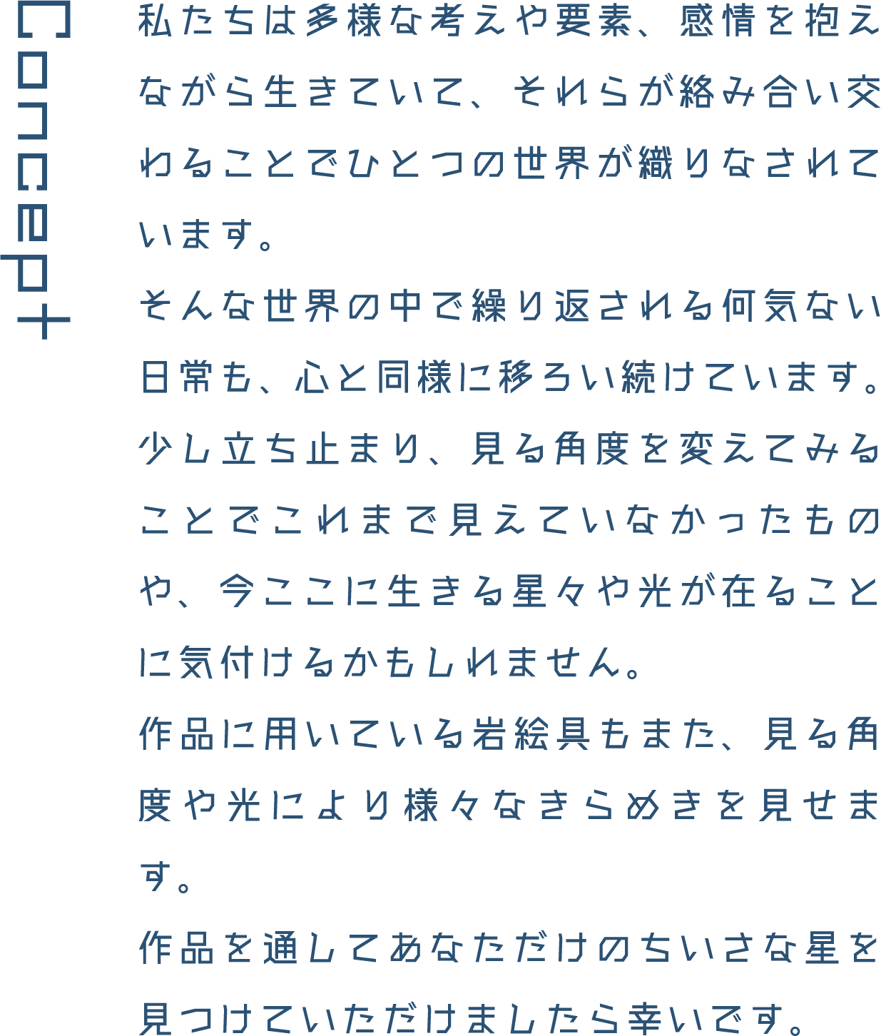 Concept 私たちは多様な考えや要素、感情を抱えながら生きていて、それらが絡み合い交わることでひとつの世界が織りなされています。そんな世界の中で繰り返される何気ない日常も、心と同様に移ろい続けています。少し立ち止まり、見る角度を変えてみることでこれまで見えていなかったものや、今ここに生きる星々や光が在ることに気付けるかもしれません。作品に用いている岩絵具もまた、見る角度や光により様々なきらめきを見せます。作品を通してあなただけのちいさな星を見つけていただけましたら幸いです。
