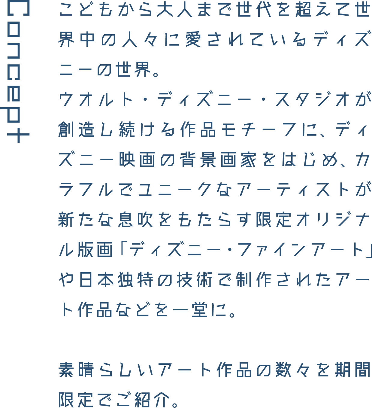 Concept こどもから大人まで世代を超えて世界中の人々に愛されているディズニーの世界。ウオルト・ディズニー・スタジオが創造し続ける作品モチーフに、ディズニー映画の背景画家をはじめ、カラフルでユニークなアーティストが新たな息吹をもたらす限定オリジナル版画「ディズニー・ファインアート」や日本独特の技術で制作されたアート作品などを一堂に。素晴らしいアート作品の数々を期間限定でご紹介。