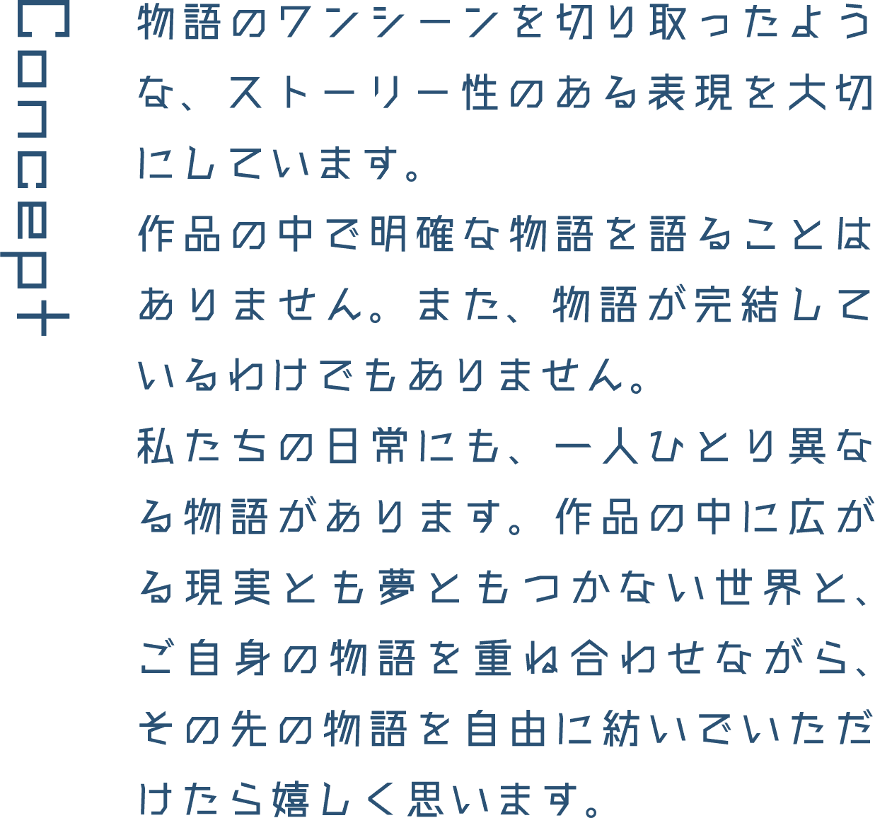 Concept 物語のワンシーンを切り取ったような、ストーリー性のある表現を大切にしています。作品の中で明確な物語を語ることはありません。また、物語が完結しているわけでもありません。私たちの日常にも、一人ひとり異なる物語があります。作品の中に広がる現実とも夢ともつかない世界と、ご自身の物語を重ね合わせながら、その先の物語を自由に紡いでいただけたら嬉しく思います。
