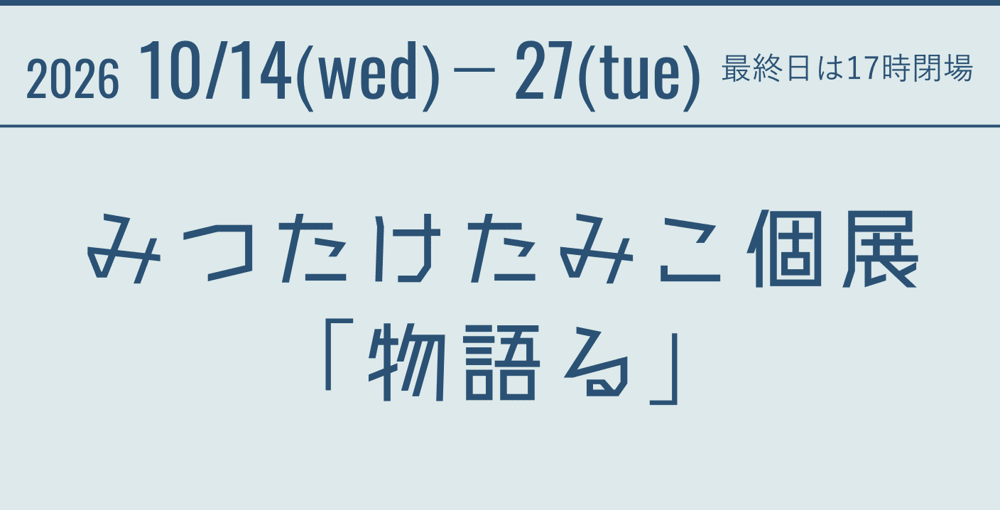 2026 10/14(wed)－27(tue)　最終日は17時閉場 みつたけたみこ個展「物語る」