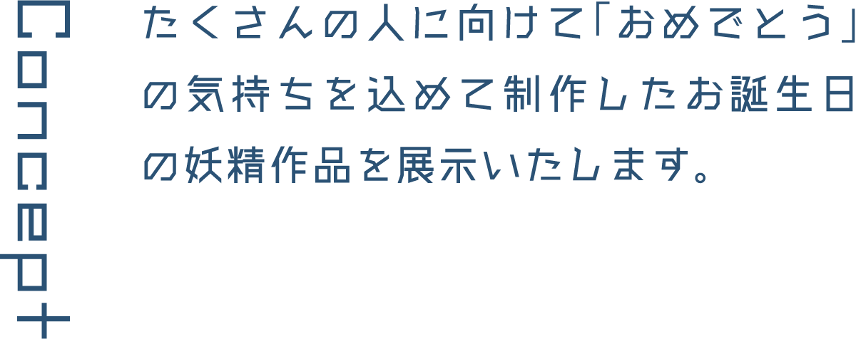 Concept たくさんの人に向けて「おめでとう」の気持ちを込めて制作したお誕生日の妖精作品を展示いたします。
