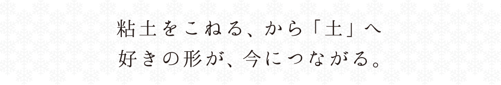 粘土をこねる、から「土」へ。好きの形が、今につながる。