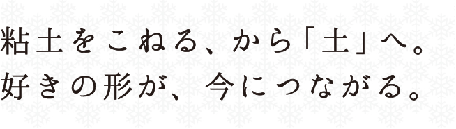 粘土をこねる、から「土」へ。好きの形が、今につながる。