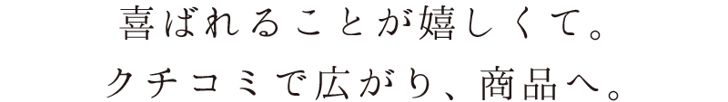 喜ばれることが嬉しくて。クチコミで広がり、商品へ。