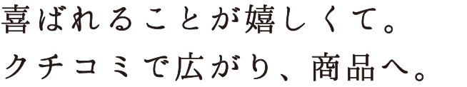 喜ばれることが嬉しくて。クチコミで広がり、商品へ。