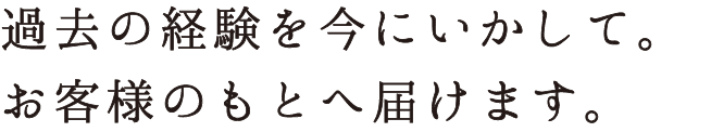 過去の経験を今にいかして。お客様のもとへ届けます。