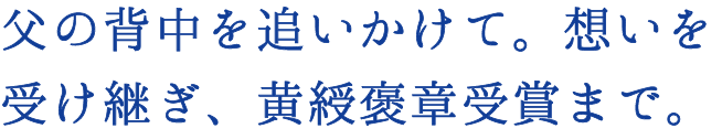 父の背中を追いかけて。想いを受け継ぎ、黄綬褒章受賞まで。