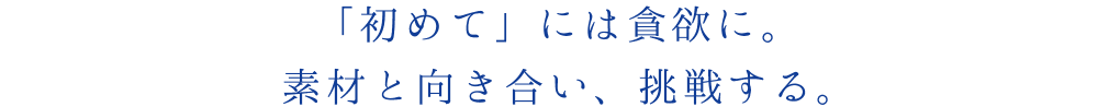 「初めて」には貪欲に。
素材と向き合い、挑戦する。