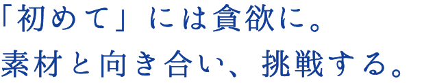 「初めて」には貪欲に。素材と向き合い、挑戦する。