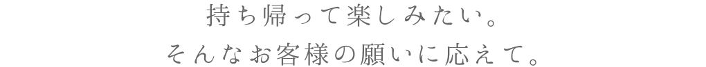 持ち帰って楽しみたい。そんなお客様の願いに応えて。