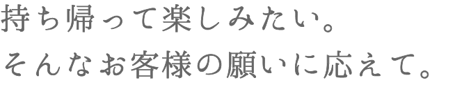 持ち帰って楽しみたい。そんなお客様の願いに応えて。