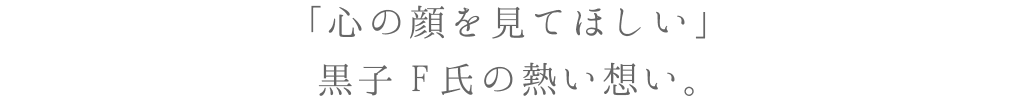 「心の顔を見てほしい」黒子 F氏の熱い想い。