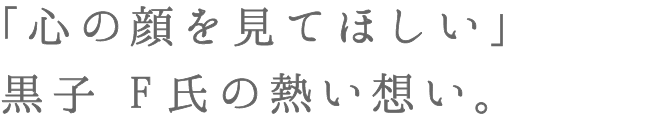 「心の顔を見てほしい」黒子 F氏の熱い想い。